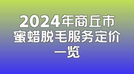 2024年商丘市蜜蜡脱毛服务定价一览