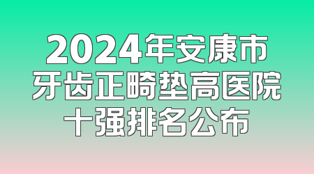 2024年安康市牙齿正畸垫高医院十强排名公布