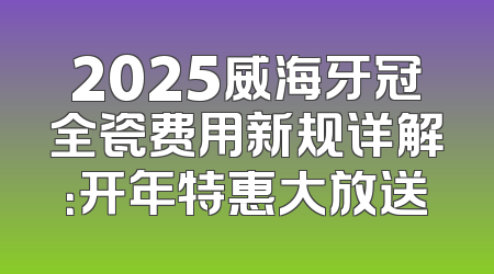 2025威海牙冠全瓷费用新规详解：开年特惠大放送