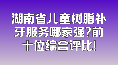 湖南省儿童树脂补牙服务哪家强？前十位综合评比！