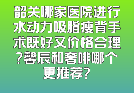 韶关哪家医院进行水动力吸脂瘦背手术既好又价格合理？馨辰和奢啡哪个更推荐？