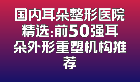 国内耳朵整形医院精选：前50强耳朵外形重塑机构推荐