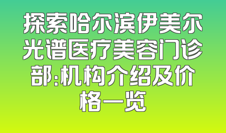 探索哈尔滨伊美尔光谱医疗美容门诊部：机构介绍及价格一览
