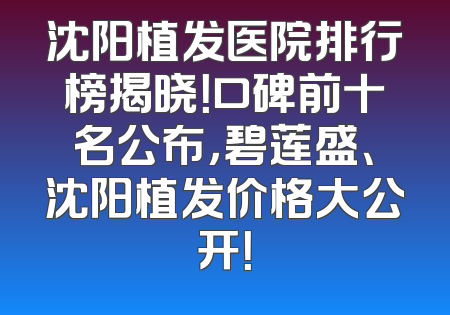 沈阳植发医院排行榜揭晓！口碑前十名公布，碧莲盛、沈阳植发价格大公开！