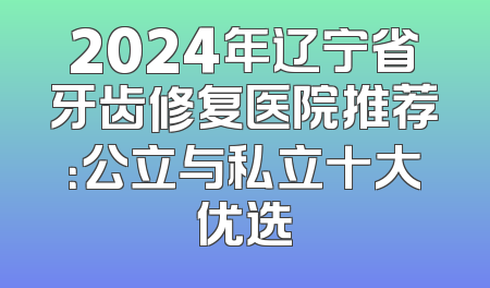 2024年辽宁省牙齿修复医院推荐：公立与私立十大优选