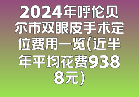 2024年呼伦贝尔市双眼皮手术定位费用一览（近半年平均花费9388元）