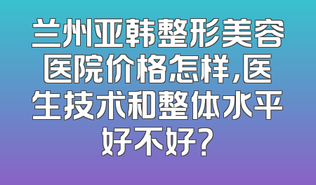 兰州亚韩整形美容医院价格怎样，医生技术和整体水平好不好？