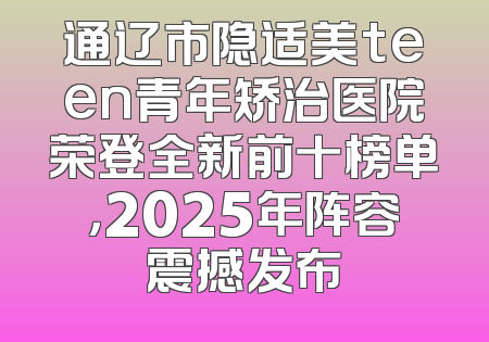 通辽市隐适美teen青年矫治医院荣登全新前十榜单，2025年阵容震撼发布
