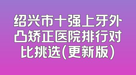 绍兴市十强上牙外凸矫正医院排行对比挑选（更新版）