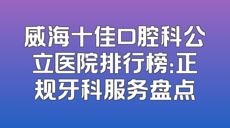 威海十佳口腔科公立医院排行榜：正规牙科服务盘点