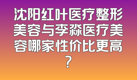 沈阳红叶医疗整形美容与李淼医疗美容哪家性价比更高？
