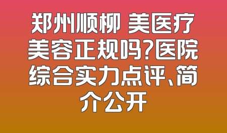 郑州顺柳姮美医疗美容正规吗？医院综合实力点评、简介公开