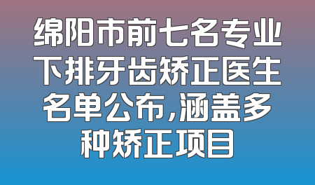 绵阳市前七名专业下排牙齿矫正医生名单公布，涵盖多种矫正项目