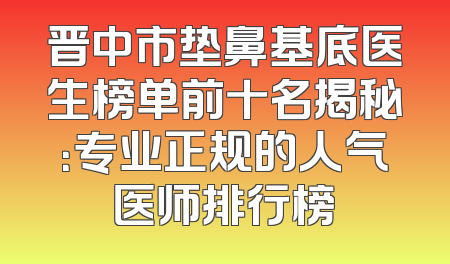 晋中市垫鼻基底医生榜单前十名揭秘：专业正规的人气医师排行榜