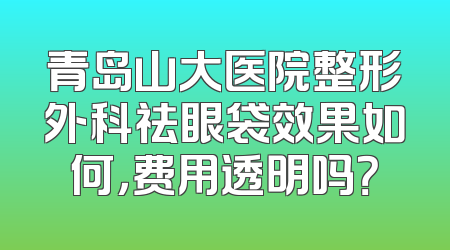 青岛山大医院整形外科祛眼袋效果如何，费用透明吗？