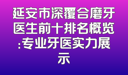延安市深覆合磨牙医生前十排名概览：专业牙医实力展示