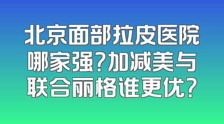 北京面部拉皮医院哪家强？加减美与联合丽格谁更优？