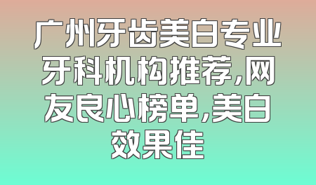 广州牙齿美白专业牙科机构推荐，网友良心榜单，美白效果佳