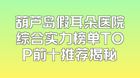 葫芦岛假耳朵医院综合实力榜单TOP前十推荐揭秘