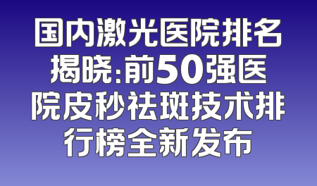 国内激光医院排名揭晓：前50强医院皮秒祛斑技术排行榜全新发布