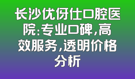 长沙优伢仕口腔医院：专业口碑，高效服务，透明价格分析