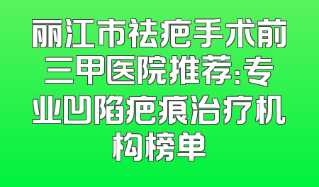 丽江市祛疤手术前三甲医院推荐：专业凹陷疤痕治疗机构榜单