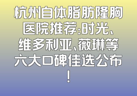 杭州自体脂肪隆胸医院推荐：时光、维多利亚、薇琳等六大口碑佳选公布！
