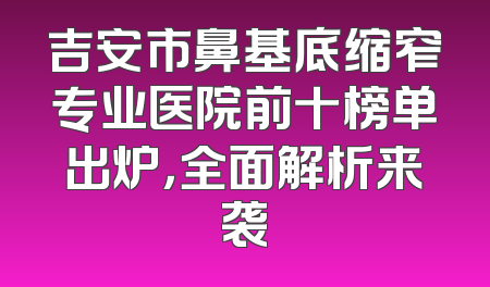 吉安市鼻基底缩窄专业医院前十榜单出炉，全面解析来袭