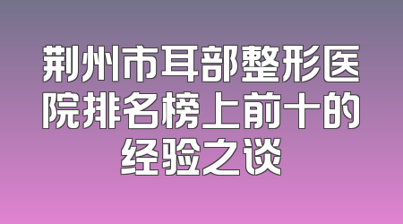 荆州市耳部整形医院排名榜上前十的经验之谈