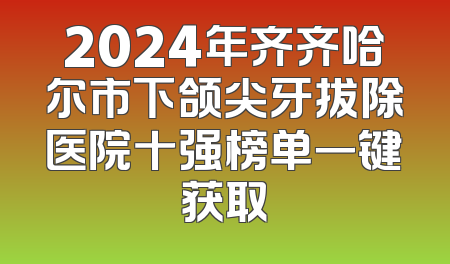 2024年齐齐哈尔市下颌尖牙拔除医院十强榜单一键获取