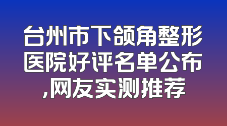 台州市下颌角整形医院好评名单公布，网友实测推荐