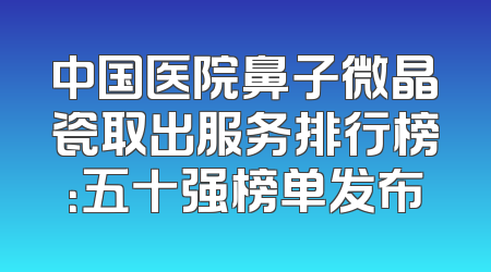 中国医院鼻子微晶瓷取出服务排行榜：五十强榜单发布