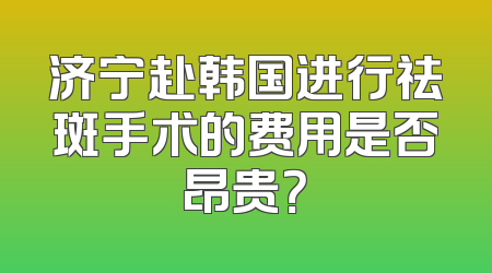 济宁赴韩国进行祛斑手术的费用是否昂贵？