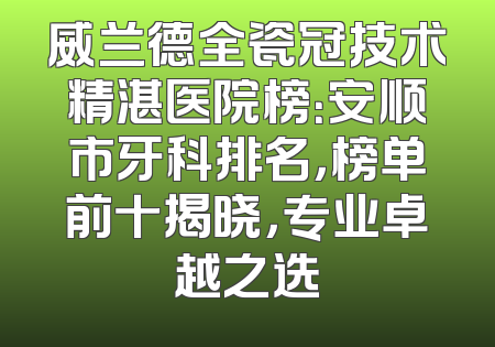 威兰德全瓷冠技术精湛医院榜：安顺市牙科排名，榜单前十揭晓，专业卓越之选