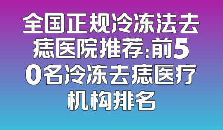 全国正规冷冻法去痣医院推荐：前50名冷冻去痣医疗机构排名