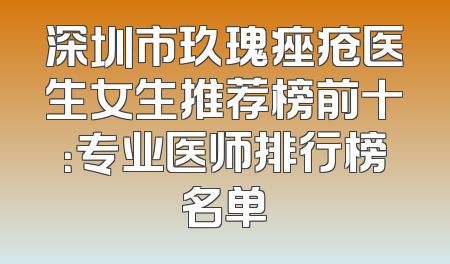 深圳市玖瑰痤疮医生女生推荐榜前十：专业医师排行榜名单