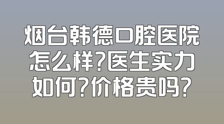烟台韩德口腔医院怎么样？医生实力如何？价格贵吗？