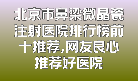 北京市鼻梁微晶瓷注射医院排行榜前十推荐，网友良心推荐好医院