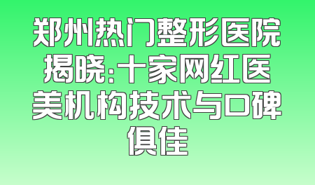 郑州热门整形医院揭晓：十家网红医美机构技术与口碑俱佳