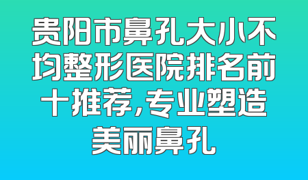 贵阳市鼻孔大小不均整形医院排名前十推荐，专业塑造美丽鼻孔