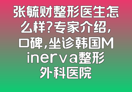 张毓财整形医生怎么样？专家介绍，口碑，坐诊韩国Minerva整形外科医院