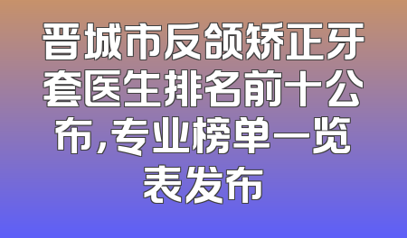晋城市反颌矫正牙套医生排名前十公布，专业榜单一览表发布