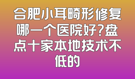 合肥小耳畸形修复哪一个医院好？盘点十家本地技术不低的
