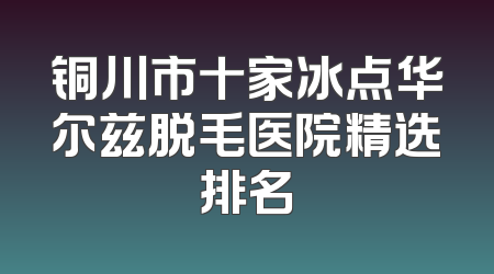 铜川市十家冰点华尔兹脱毛医院精选排名