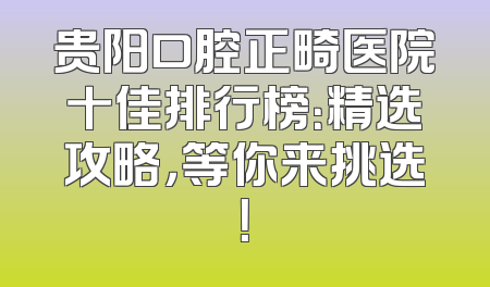贵阳口腔正畸医院十佳排行榜：精选攻略，等你来挑选！
