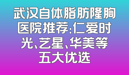 武汉自体脂肪隆胸医院推荐：仁爱时光、艺星、华美等五大优选