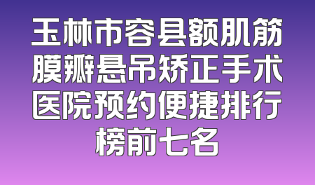 玉林市容县额肌筋膜瓣悬吊矫正手术医院预约便捷排行榜前七名