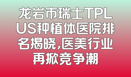 龙岩市瑞士TPLUS种植体医院排名揭晓，医美行业再掀竞争潮