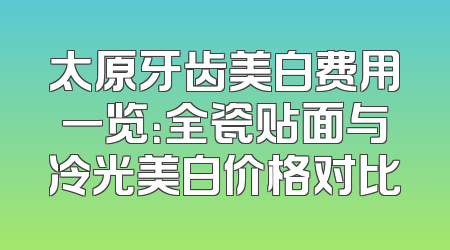 太原牙齿美白费用一览：全瓷贴面与冷光美白价格对比