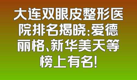大连双眼皮整形医院排名揭晓：爱德丽格、新华美天等榜上有名！